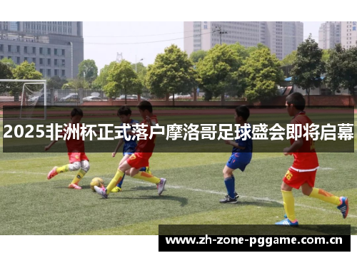 2025非洲杯正式落户摩洛哥足球盛会即将启幕 2025非洲杯正式落户摩洛哥足球盛会即将启幕